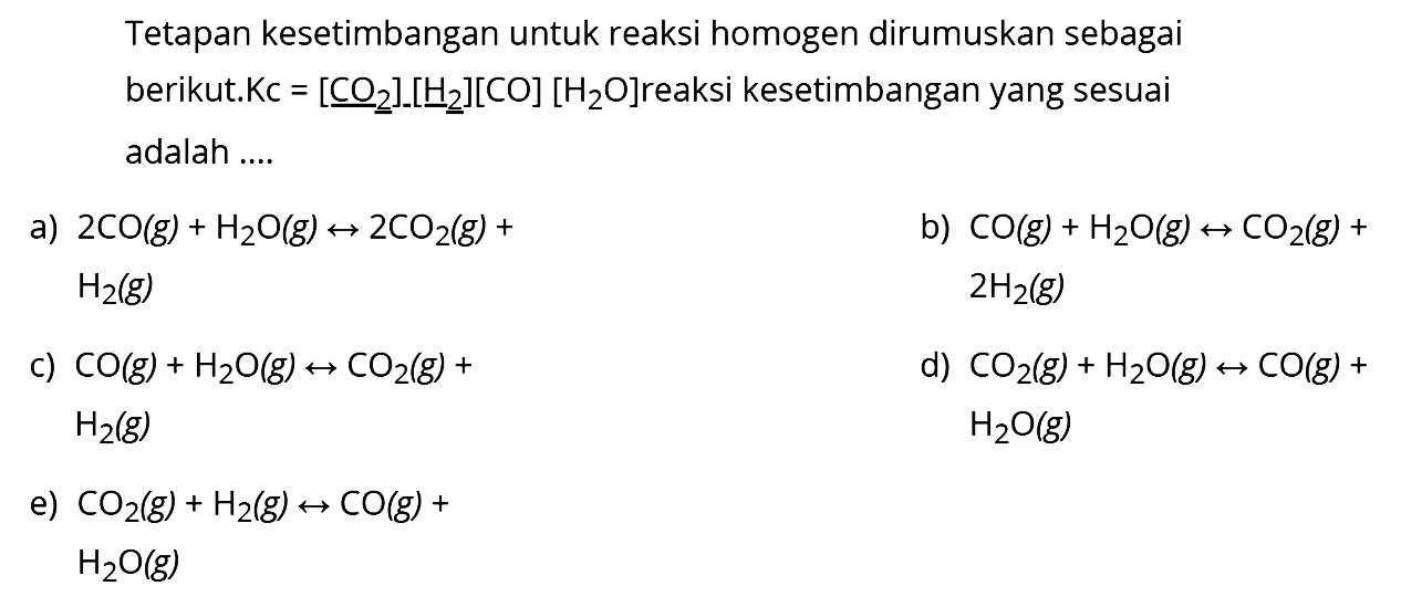 Tetapan kesetimbangan untuk reaksi homogen dirumuskan sebagai berikut. Kc=[CO2]-[H2[CO][H2O] reaksi kesetimbangan yang sesuai adalah ....a) 2CO (g)+H2O(g) -> 2CO2 (g)+ H2 (g) b) CO (g)+ H2O (g) -> CO2 (g)+ 2H2 (g) c) CO (g)+H2O (g) -> CO2 (g)+ H2 (g) d) CO2 (g)+H2O (g) -> CO (g)+ H2O(g) e) CO2 (g)+H2 (g) -> CO (g) + H2O (g) 