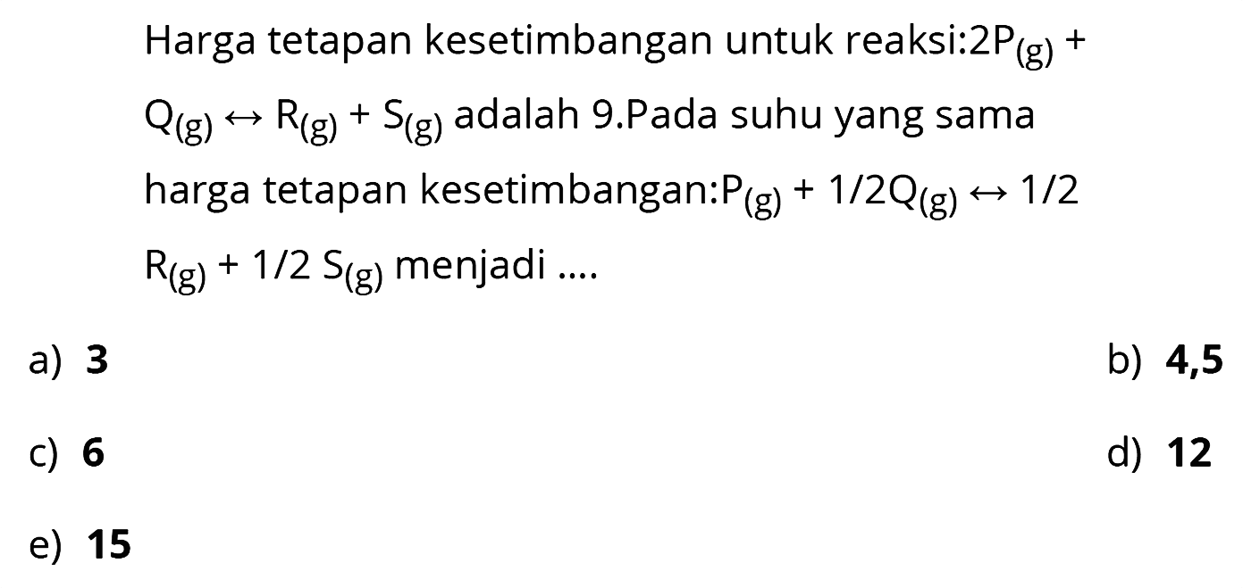 Harga tetapan kesetimbangan untuk reaksi: 2P (g) + Q (g) <=> R (g) + S (g) adalah 9.Pada suhu yang sama harga tetapan kesetimbangan:  P (g) + 1/2 Q (g) <=> 1/2 R (g) + 1/2 S (g) menjadi ....