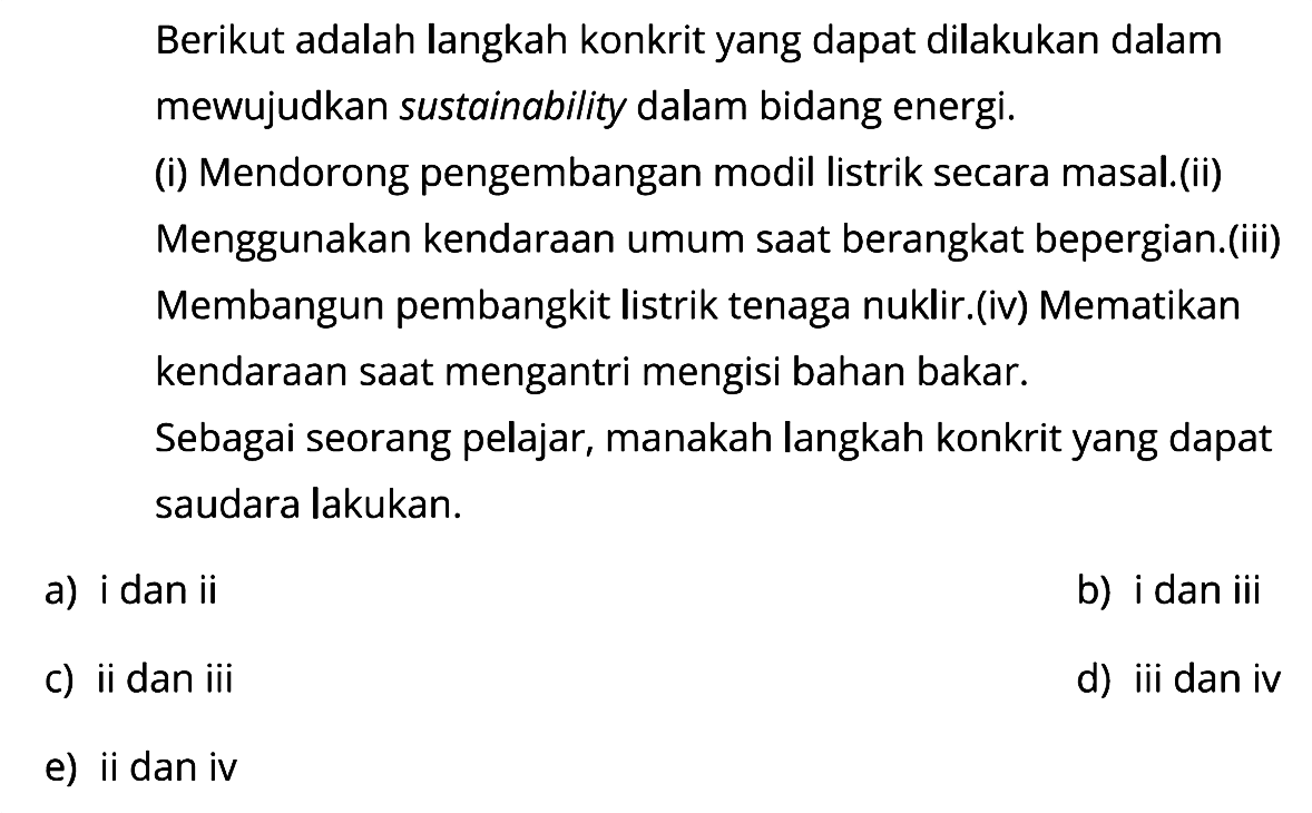 Berikut adalah langkah konkrit yang dapat dilakukan dalam mewujudkan sustainability dalam bidang energi.
(i) Mendorong pengembangan modil listrik secara masal.(ii) Menggunakan kendaraan umum saat berangkat bepergian.(iii) Membangun pembangkit listrik tenaga nuklir.(iv) Mematikan kendaraan saat mengantri mengisi bahan bakar. Sebagai seorang pelajar, manakah langkah konkrit yang dapat saudara lakukan.
a) i dan ii
b) i dan iii
c) ii dan iii
d) iii dan iv
e) ii dan iv