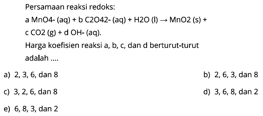 Persamaan reaksi redoks: 
a MnO4- (aq) + b C2O42- (aq) + H2O (l) -> MnO2 (s) + c CO2 (g) +d OH- (aq). Harga koefisien reaksi a, b, c, dan d berturut-turut adalah 
a) 2, 3, 6, dan 8 
b) 2, 6, 3, dan 8 
c) 3, 2, 6, dan 8 
d) 3, 6, 8, dan 2 
e) 6, 8, 3, dan 2