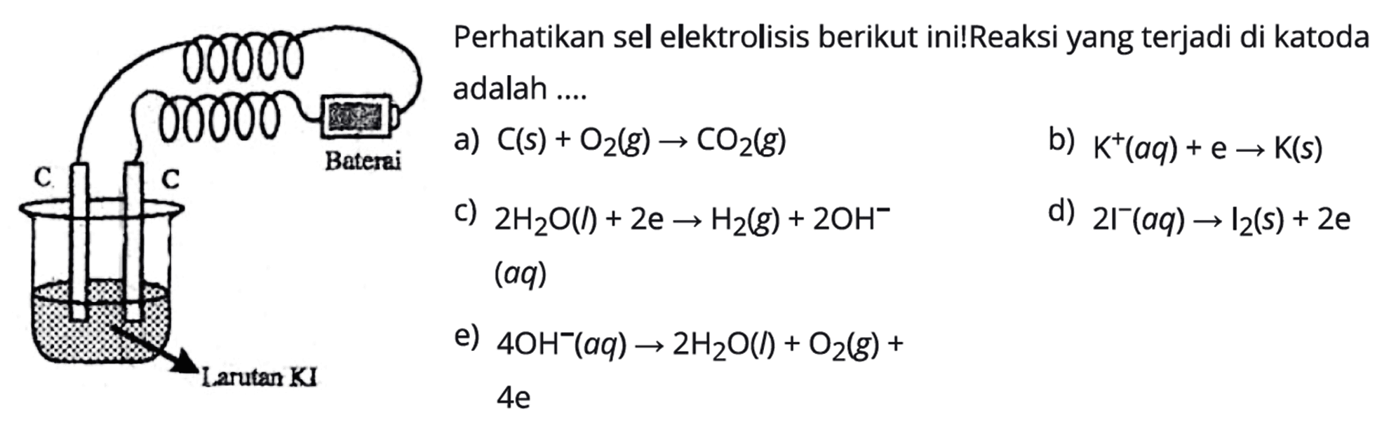 Baterai  C C Larutan KI 
Perhatikan sel elektrolisis berikut ini! Reaksi yang terjadi di katoda adalah a) C (s) + O2 (g) -> CO2 (g) 
b) K^+ (aq) + e -> K (s) 
c) 2 H2O (I) + 2 e -> H2 (g) + 2 OH^- (aq)
d) 2 I^- (aq) -> I2 (s) + 2 e 
e) 4 OH^- (aq) -> 2 H2O (l) + O2 (g) + 4 e