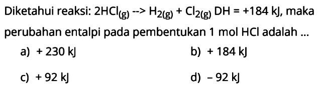 Diketahui reaksi: 2 HCl(g)-->H2(g)+Cl2(g) DH=+184 kJ, maka perubahan entalpi pada pembentukan 1 mol HCl  adalah ...