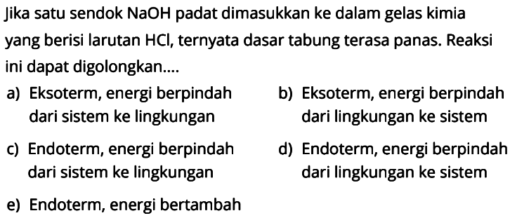 Jika satu sendok NaOH padat dimasukkan ke dalam gelas kimia yang berisi larutan HCl, ternyata dasar tabung terasa panas. Reaksi ini dapat digolongkan....a) Eksoterm, energi berpindah dari sistem ke lingkungan  
b) Eksoterm, energi berpindah dari lingkungan ke sistem  
c) Endoterm, energi berpindah dari sistem ke lingkungan 
d) Endoterm, energi berpindah dari lingkungan ke sistem  
e) Endoterm, energi bertambah 