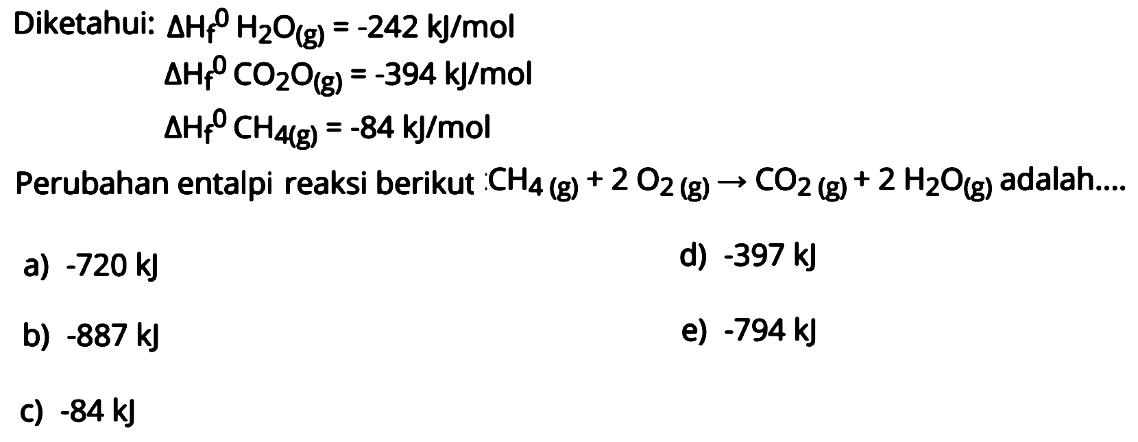 Diketahui:  delta Hf/ ^0 H2O(g)=-242 kJ/mol   delta Hf/ ^0 CO2O(g)=-394 kJ/mol   delta Hf/ ^0 CH4(g)=-84 kJ/mol  Perubahan entalpi reaksi berikut  CH4(g)+2O2(g) -> CO2(g)+2H2O(g)  adalah....