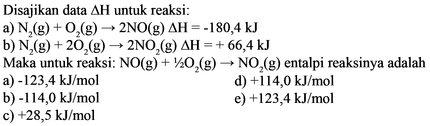 Disajikan data  segitiga H  untuk reaksi:a)  N2(g)+O2(g)->2NO(g) delta H=-180,4 kJ b)  N2(g)+2O2(g)->2NO2(g) delta H=+66,4 kJ Maka untuk reaksi: NO(g)+1/2 O2(g)->NO2(g) entalpi reaksinya adalah...