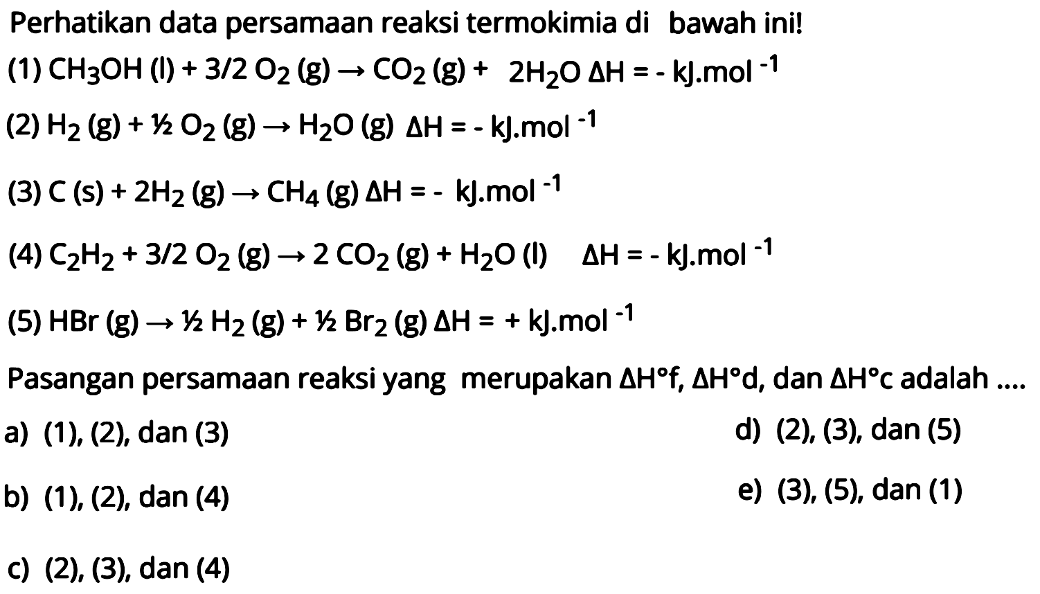 Perhatikan data persamaan reaksi termokimia di bawah ini! (1) CH3OH(l)+3/2 O2(g) -> CO2(g)+2H2O segitiga H=-kJ.mol^(-1) (2) H2(g)+1/2 O2(g) -> H2 O(g) segitiga H=-k J . mol^(-1) (3) C(s)+2 H2(g) -> CH4(g) segitiga H=-kJ . mol^(-1) (4) C2 H2+3/2 O2(g) -> 2 CO2(g)+H2 O  (l)   segitiga H=-kJ . mol^(-1) (5) HBr(g) -> 1/2 H2(g)+1/2 Br2(g) segitiga H=+kJ . mol^(-1) Pasangan persamaan reaksi yang merupakan segitiga Hf, segitiga Hd, dan segitiga HC adalah .... 