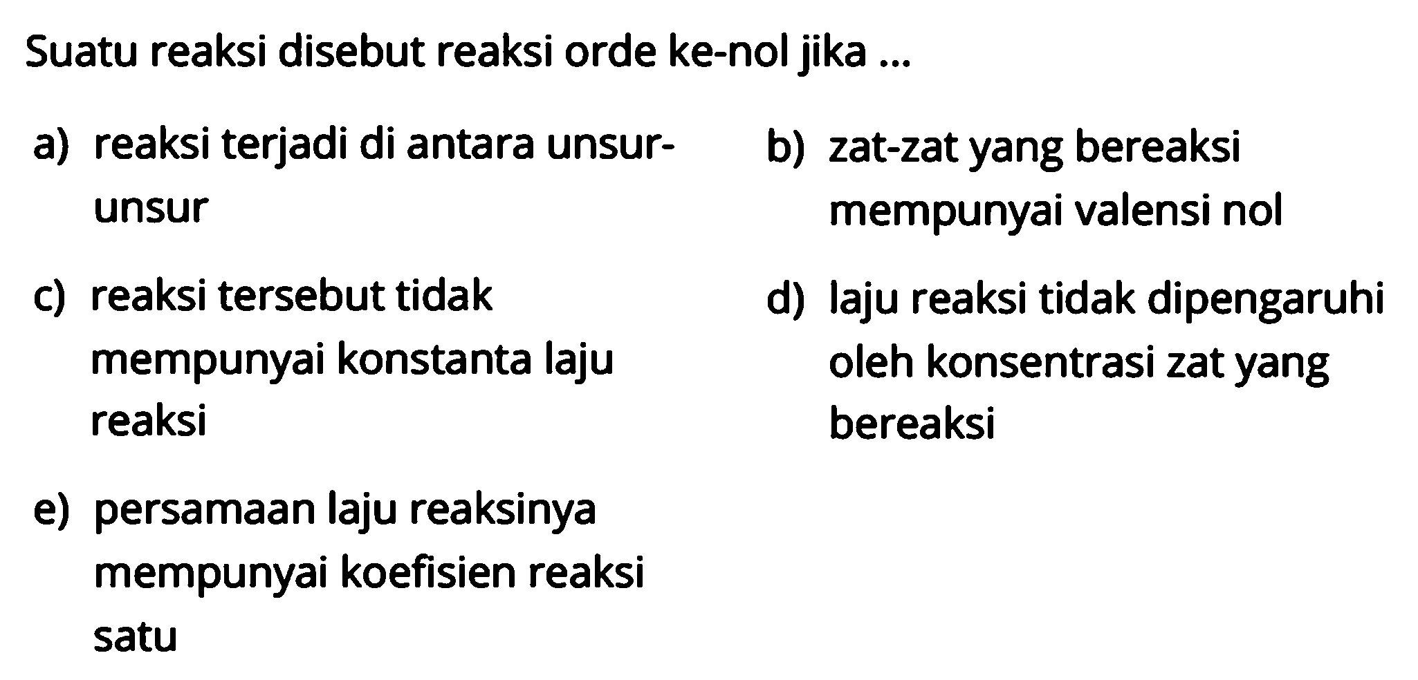 Suatu reaksi disebut reaksi orde ke-nol jika ...a) reaksi terjadi di antara unsur-b) zat-zat yang bereaksiunsur mempunyai valensi nolc) reaksi tersebut tidakd) laju reaksi tidak dipengaruhi mempunyai konstanta laju oleh konsentrasi zat yang reaksi bereaksie) persamaan laju reaksinya mempunyai koefisien reaksi satu