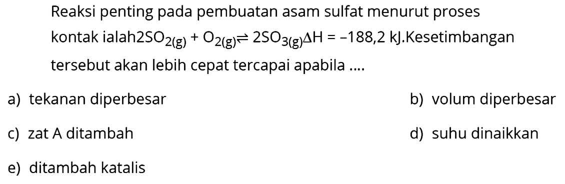 Reaksi penting pada pembuatan asam sulfat menurut proses kontak ialah2  SO2(g)+O2(g) <--> 2 SO3(g) segitiga H=-188,2 kJ .  Kesetimbangan tersebut akan lebih cepat tercapai apabila ....
a) tekanan diperbesar
b) volum diperbesar
c) zat A ditambah
d) suhu dinaikkan
e) ditambah katalis