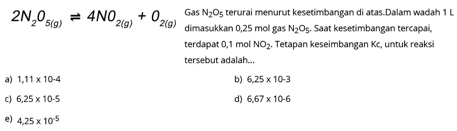  2 N2 O5(g) <--> 4 NO2(g)+O2(g)  Gas  N2 O5  terurai menurut kesetimbangan di atas.Dalam wadah  1 L  terdapat  0,1 mol NO2 . Tetapan keseimbangan  Kc , untuk reaksi tersebut adalah...
a)  1,11 x 10-4 
b)  6,25 x 10-3 
c)  6,25 x 10-5 
d)  6,67 x 10-6 
e)  4,25 x 10^-5 