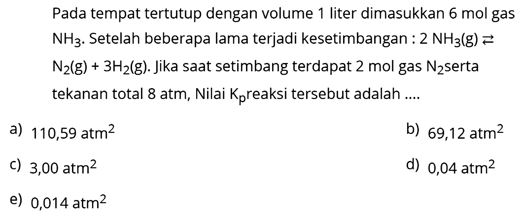 Pada tempat tertutup dengan volume 1 liter dimasukkan  6 mol  gas  NH3 .  Setelah beberapa lama terjadi kesetimbangan :  2 NH3(g) <-->   N2(g)+3 H2(g) . Jika saat setimbang terdapat  2 mol  gas  N2  serta tekanan total  8 atm , Nilai  Kp  reaksi tersebut adalah ....
a)  110,59 atm^2 
b)  69,12 atm^2 
c)  3,00 atm^2 
d)  0,04 atm^2 
e)  0,014 atm^2 