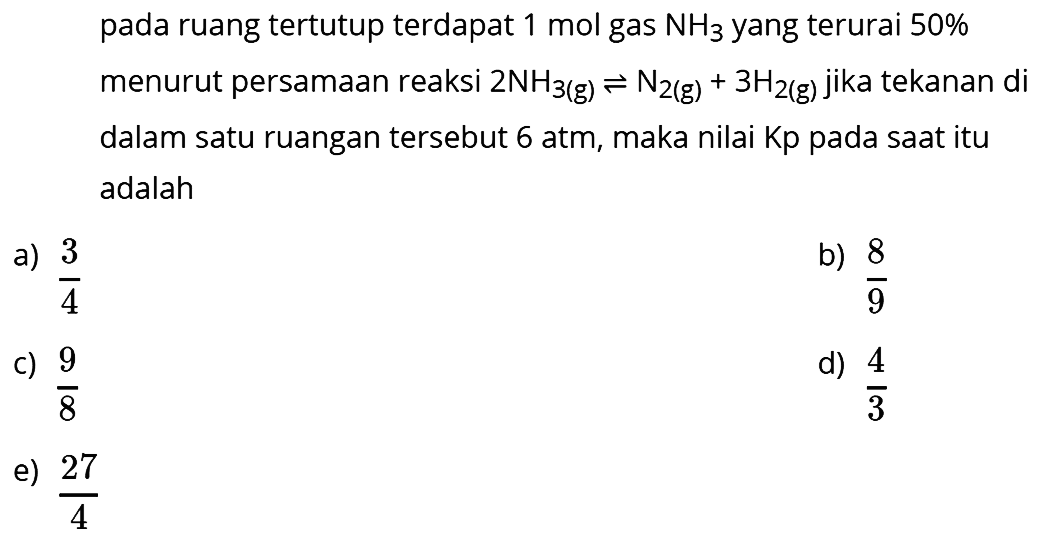 pada ruang tertutup terdapat  1 mol  gas  NH3  yang terurai  50 %  menurut persamaan reaksi  2 NH3(g) <--> N2(g)+3 H2(g)  jika tekanan di dalam satu ruangan tersebut 6 atm, maka nilai Kp pada saat itu adalah
a)  (3)/(4) 
b)  (8)/(9) 
c)  (9)/(8) 
d)  (4)/(3) 
e)  (27)/(4) 