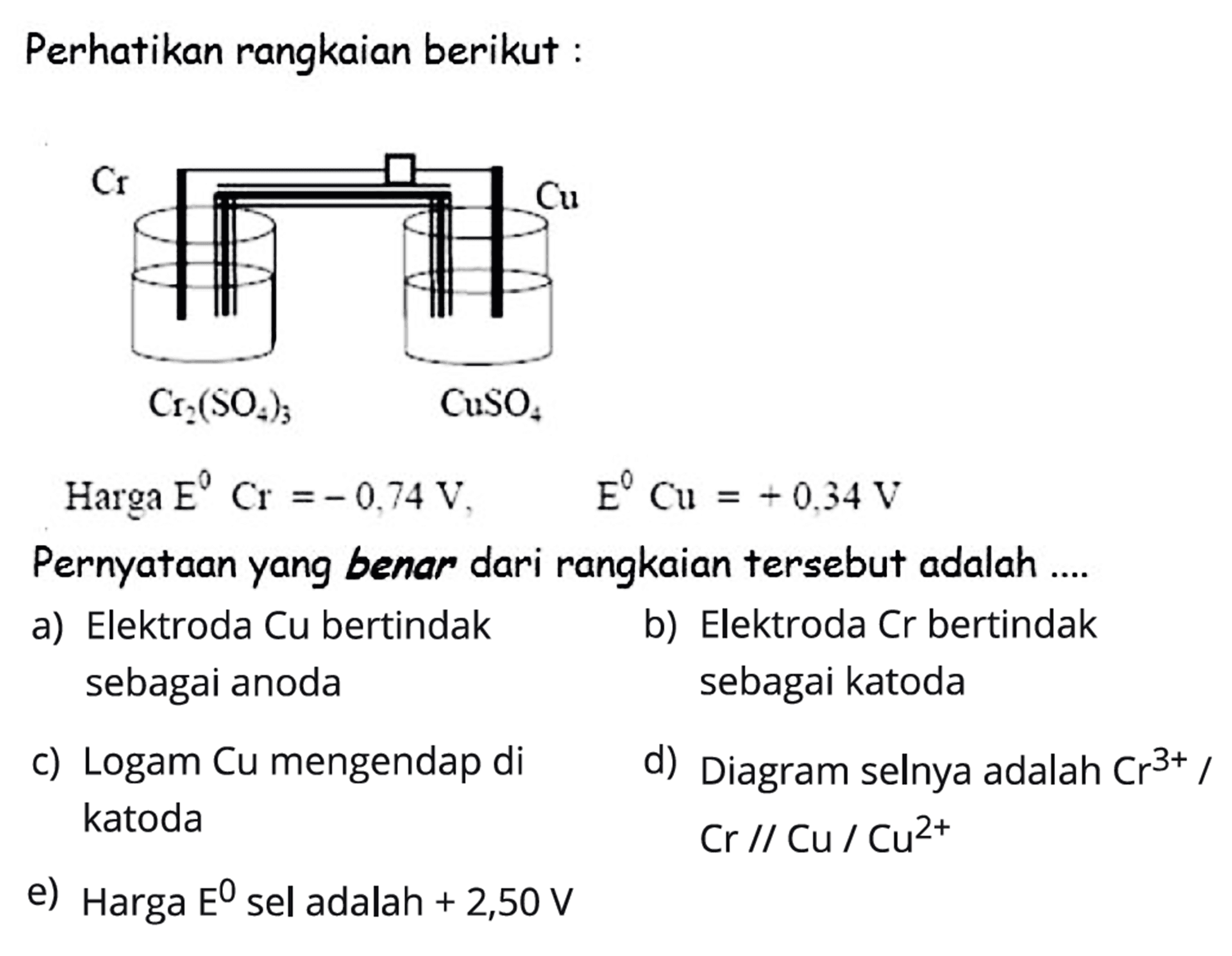 Perhatikan rangkaian berikut: Cr Cu Cr2(SO4)3 CuSO4 Harga E Cr=-0,74 V, E Cu=+0,34 V Pernyataan yang benar dari rangkaian tersebut adalah .... a) Elektroda Cu bertindak sebagai anoda b) Elektroda Cr bertindak sebagai katoda c) Logam Cu mengendap di katoda d) Diagram selnya adalah Cr^(3+)/Cr//Cu/Cu^(2+) e) Harga E sel adalah +2,50 V 