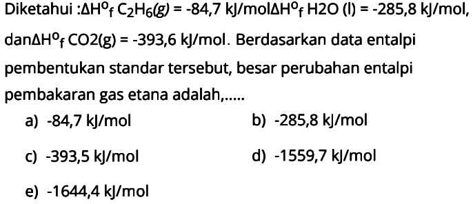 Diketahui : delta Hf C2H6 (g) = -84,7 kJ/mol delta Hf H2O (l) = -285,8 kJ/mol,  dan delta Hf CO2 (g) = -393,6 kJ/mol. Berdasarkan data entalpi pembentukan standar tersebut, besar perubahan entalpi pembakaran gas etana adalah