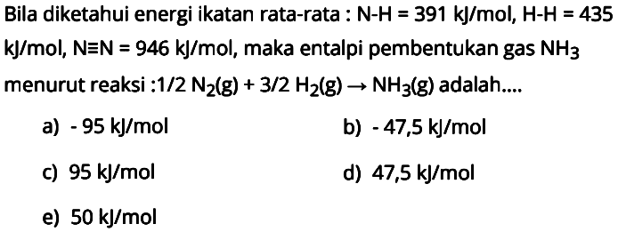 Bila diketahui energi ikatan rata-rata : N-H = 391 kJ/mol, H-H = 435 kJ/mol, N=N = 946 kJ/mol, maka entalpi pembentukan gas NH3 menurut reaksi : 1/2 N2 (g) + 3/2 H2 (g) -> NH3 (g) adalah.... 