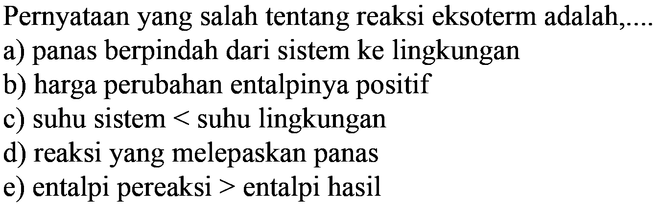 Pernyataan yang salah tentang reaksi eksoterm adalah.... a) panas berpindah dari sistem ke lingkungan b) harga perubahan entalpinya positif c) suhu sistem < suhu lingkungan d) reaksi yang melepaskan panas e) entalpi pereaksi > entalpi hasil 