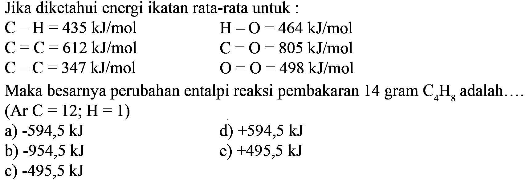 Jika diketahui energi ikatan rata-rata untuk : 
C - H = 435 kJ/mol H - O = 464 kJ/mol 
C = C = 612 kJ/mol C = O = 805 kJ/mol 
C - C =347 kJ/mol O = O = 498 kJ/mol 
Maka besarnya perubahan entalpi reaksi pembakaran 14 gram C4H8 adalah (Ar C = 12; H = 1) 
