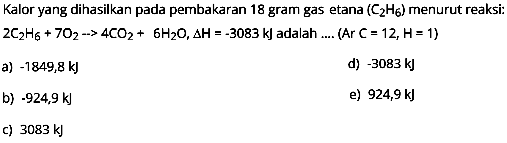 Kalor yang dihasilkan pada pembakaran 18 gram gas etana  (C2H6)  menurut reaksi:  2C2H6 + 7O2 -> 4CO2 + 6H2O, delta H=-3083 kJ  adalah .... (Ar  C=12, H=1  )