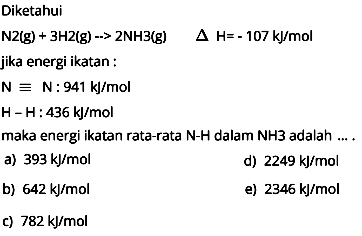 Diketahui N2 (g) + 3 H2 (g) -> 2 NH3 (g) delta H= -107 kJ/mol jika energi ikatan : N = N : 941 kJ/mol H-H: 436 kJ/mol maka energi ikatan rata-rata N-H dalam NH3 adalah