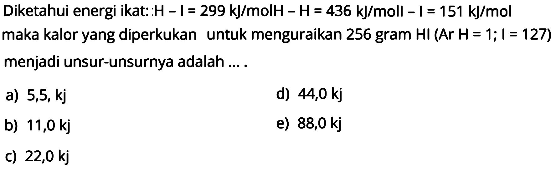 Diketahui energi ikat: H-I = 299 kJ/mol H-H = 436 kJ/mol I-I = 151 kJ/mol  maka kalor yang diperkukan untuk menguraikan 256 gram HI(Ar H=1; I=127) menjadi unsur-unsurnya adalah .... 