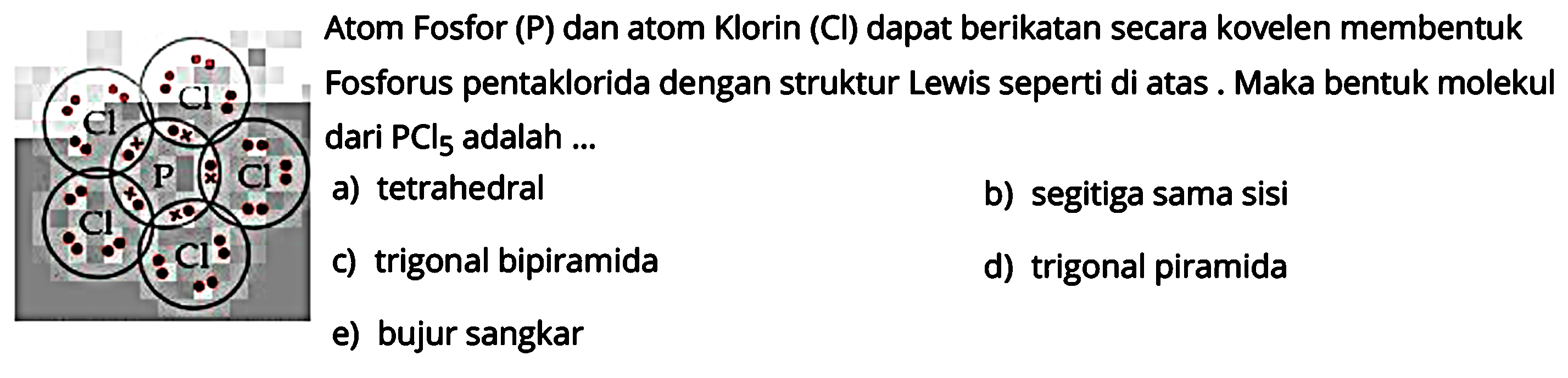 P  Cl Cl Cl Cl Cl Atom Fosfor (P) dan atom Klorin (Cl) dapat berikatan secara kovelen membentuk Fosforus pentaklorida dengan struktur Lewis seperti di atas. Maka bentuk molekul dari  PCl5 adalah ...
