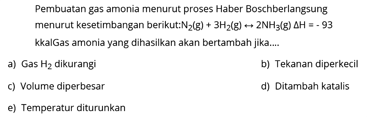 Pembuatan gas amonia menurut proses Haber Boschberlangsung menurut kesetimbangan berikut:  N2(g)+3 H2(g) <--> 2 NH3(g) segitiga H=-93  kkalGas amonia yang dihasilkan akan bertambah jika....
a) Gas  H2  dikurangi
b) Tekanan diperkecil
c) Volume diperbesar
d) Ditambah katalis
e) Temperatur diturunkan