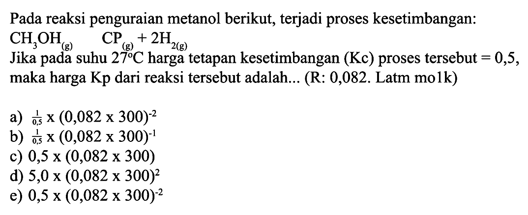 Pada reaksi penguraian metanol berikut, terjadi proses kesetimbangan:
Jika pada suhu  27 C  harga tetapan kesetimbangan  (Kc)  proses tersebut  =0,5 , maka harga Kp dari reaksi tersebut adalah... (R: 0,082. Latm molk)
a)  (1)/(0,5) x(0,082 x 300)^-2 
b)  (1)/(0,5) x(0,082 x 300)^{-1) 
c)  0,5 x(0,082 x 300) 
d)  5,0 x(0,082 x 300)^2 
e)  0,5 x(0,082 x 300)^-2 