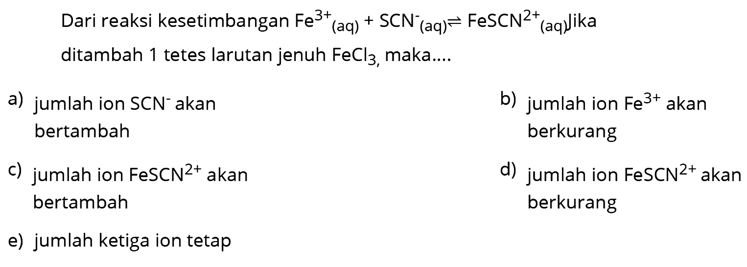 Dari reaksi kesetimbangan  Fe^3+(aq)+SCN^-(aq) <--> FeSCN^2+(aq)' ika  ditambah 1 tetes larutan jenuh  FeCl3 , maka....
a) jumlah ion  SCN^- akan
b) jumlah ion  Fe^3+  akan bertambah berkurang
c) jumlah ion  FeSCN^2+  akan
d) jumlah ion  FeSCN^2+  akan bertambah berkurang
e) jumlah ketiga ion tetap