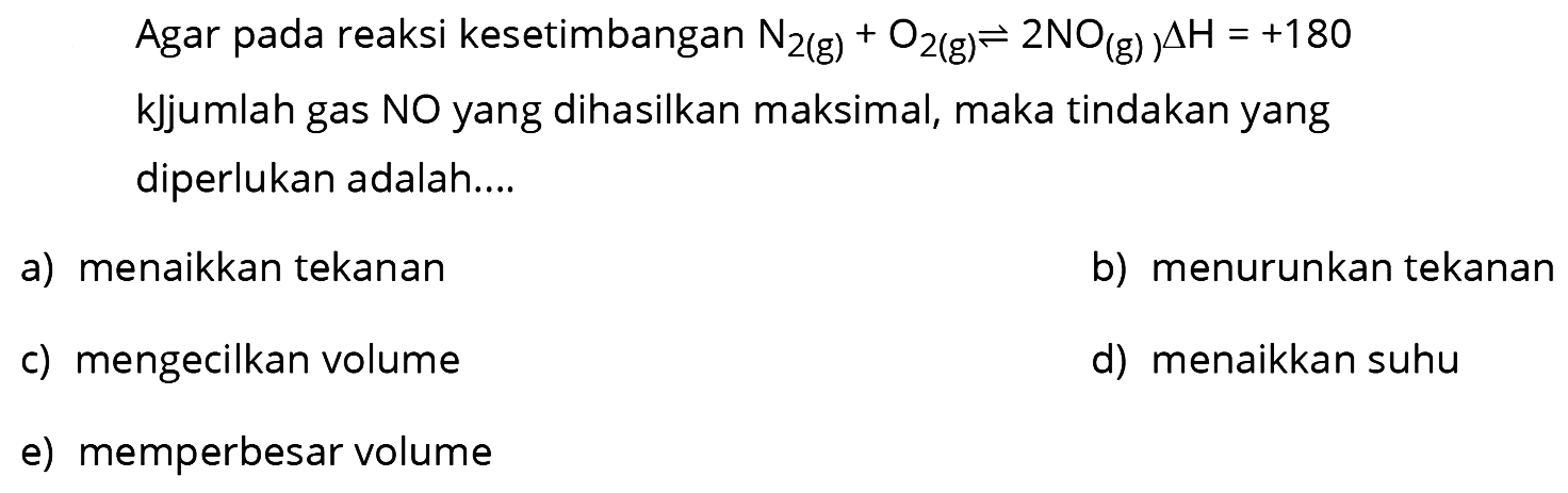 Agar pada reaksi kesetimbangan  N2(g)+O2(g) <--> 2 NO(g) segitiga H=+180  kJjumlah gas NO yang dihasilkan maksimal, maka tindakan yang diperlukan adalah....
a) menaikkan tekanan
b) menurunkan tekanan
c) mengecilkan volume
d) menaikkan suhu
e) memperbesar volume