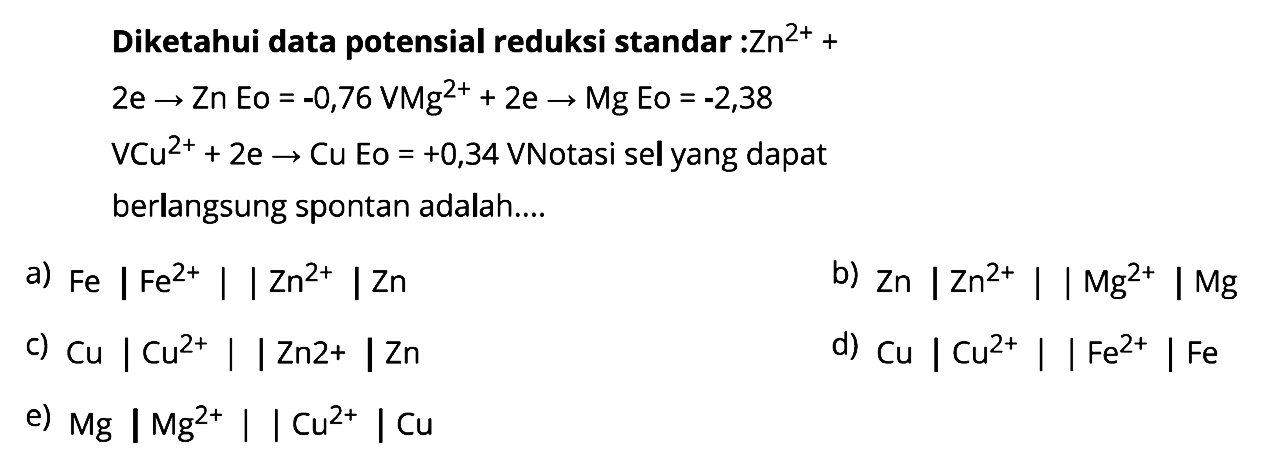 Diketahui data potensial reduksi standar :
Zn^(2+) + 2 e -> Zn Eo  = -0,76 V 
Mg^(2+) + 2 e -> Mg Eo = -2,38 V Cu^(2+) + 2 e -> Cu Eo = +0,34 V Notasi sel yang dapat berlangsung spontan adalah: 
a) Fe | Fe^(2+) || Zn^(2+) | Zn b) Zn | Zn^(2+) || Mg^(2+) |Mg c) Cu | Cu^(2+) || Zn^(2+) | Zn d) Cu | Cu^(2+) || Fe^(2+) | Fe e) Mg | Mg^(2+) || Cu^(2+) | Cu