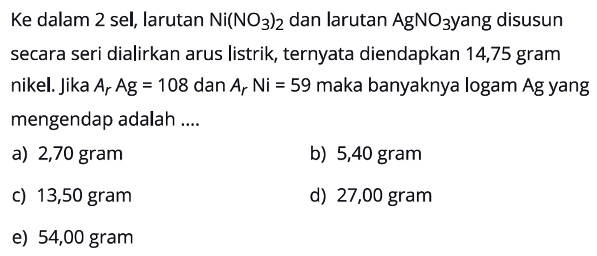 Ke dalam 2 sel, larutan Ni(NO3)2 dan larutan AgNO3 yang disusun secara seri dialirkan arus listrik, ternyata diendapkan 14,75 gram nikel. Jika Ar Ag=108 dan Ar Ni=59 maka banyaknya logam Ag yang mengendap adalah .... 