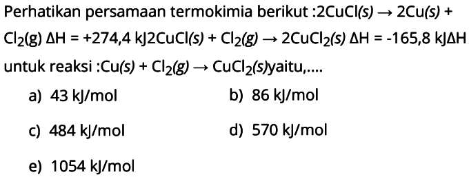 Perhatikan persamaan termokimia berikut : 2 CuCl (s) -> 2 Cu (s) + Cl2 (g) delta H = +274,4 kJ 2 CuCl (s) + Cl2 (g) -> 2 CuCl2 (s) delta H = -165,8 kJ delta H untuk reaksi : Cu (s) + Cl2 (g) -> CuCl2 (s) yaitu