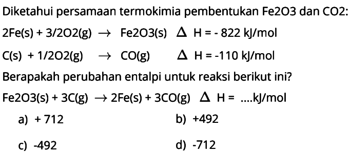 Diketahui persamaan termokimia pembentukan Fe2O3 dan CO2:  2Fe(s) + 3/2 O2(g) -> Fe2O3(s) delta H=-822 kJ/mol C(s)+1/2 O2(g)  -> CO(g)  delta H=-110 kJ/mol  Berapakah perubahan entalpi untuk reaksi berikut ini?  Fe2O3(s) + 3C(g) -> 2Fe(s) + 3CO(g) delta H=.... kJ/mol  