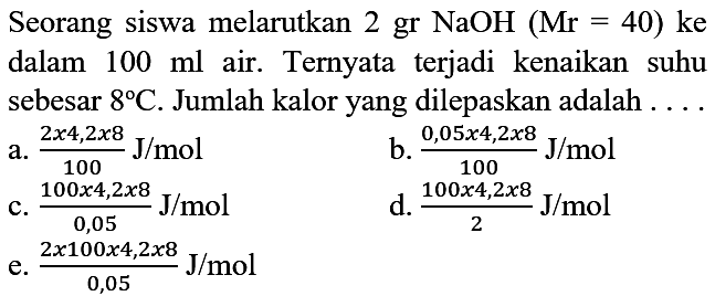 Seorang siswa melarutkan 2 gr NaOH (Mr=40) ke dalam 100 ml air. Ternyata terjadi kenaikan suhu sebesar 8 C. Jumlah kalor yang dilepaskan adalah ...