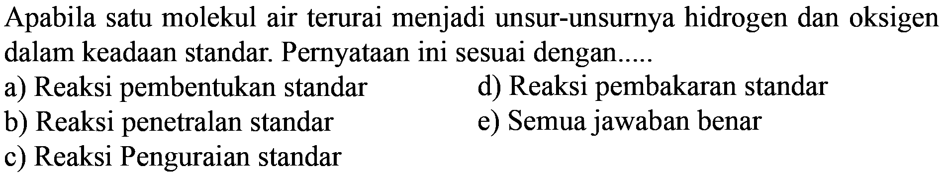 Apabila satu molekul air terurai menjadi unsur-unsurnya hidrogen dan oksigen dalam keadaan standar. Pernyataan ini sesuai dengan.....
a) Reaksi pembentukan standar
d) Reaksi pembakaran standar
b) Reaksi penetralan standar
e) Semua jawaban benar
c) Reaksi Penguraian standar