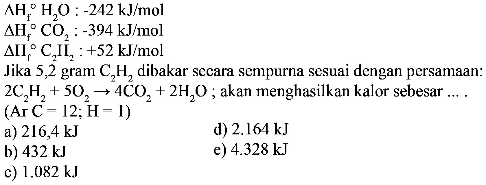 delta Hf H2O:-242 kJ/mol delta Hf CO2:-394 kJ/mol delta Hf C2H2:+52 kJ/mol Jika 5,2 gram C2H2 dibakar secara sempurna sesuai dengan persamaan:2C2H2+5O2->4CO2+2H2O; akan menghasilkan kalor sebesar .... (Ar C=12; H=1)