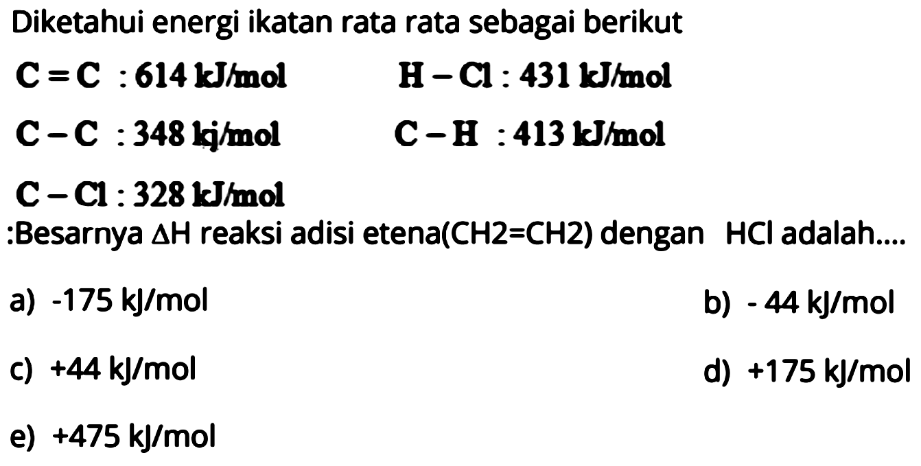 Diketahui energi ikatan rata rata sebagai berikut C=C: 614 kJ/mol H-Cl: 431 kJ/mol C-C: 348 kj/mol C-H : 413 kJ/mol C-Cl: 328 kJ/mol :Besarnya delta H reaksi adisi etena(CH2=CH2) dengan HCl adalah.... 