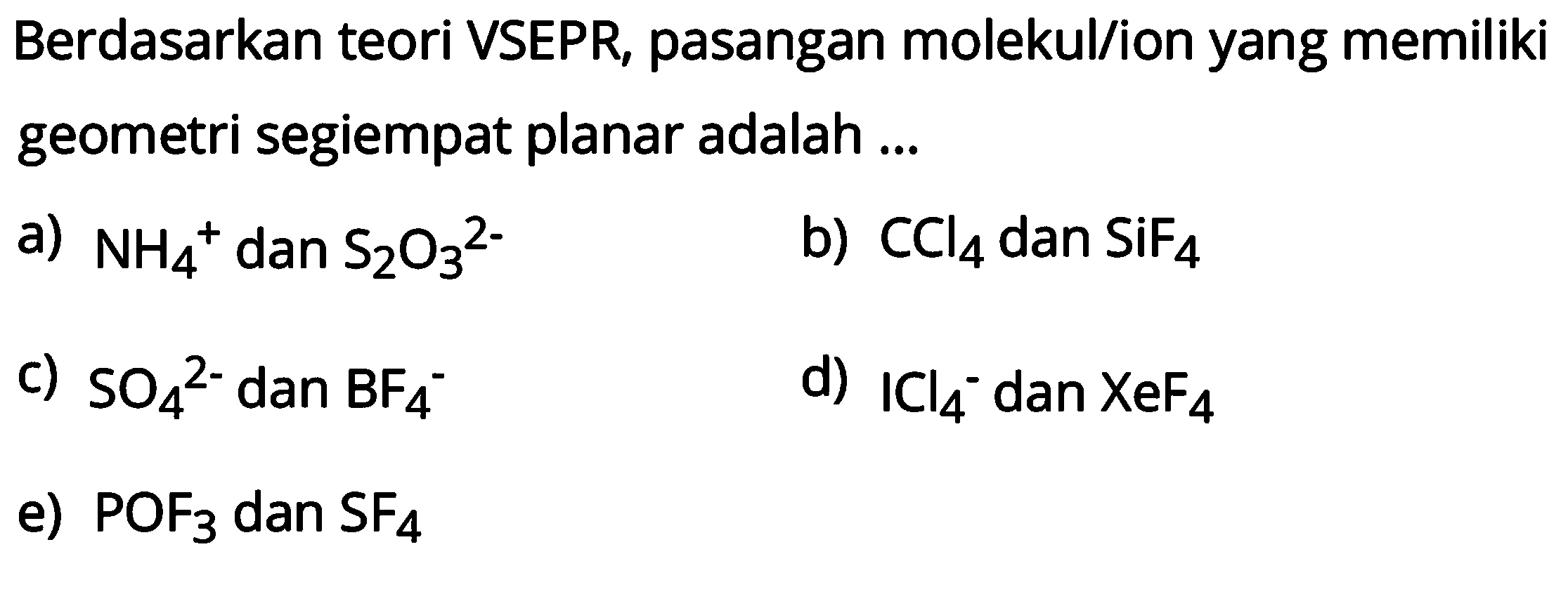 Berdasarkan teori VSEPR, pasangan molekul/ion yang memiliki geometri segiempat planar adalah ...
a) NH4^+ dan S2O3^(2-) 
b) CCl4 dan SiF4 
c) SO4^(2-) dan BF4^- 
d) ICl4^- dan XeF4 
e) POF3 dan SF4 