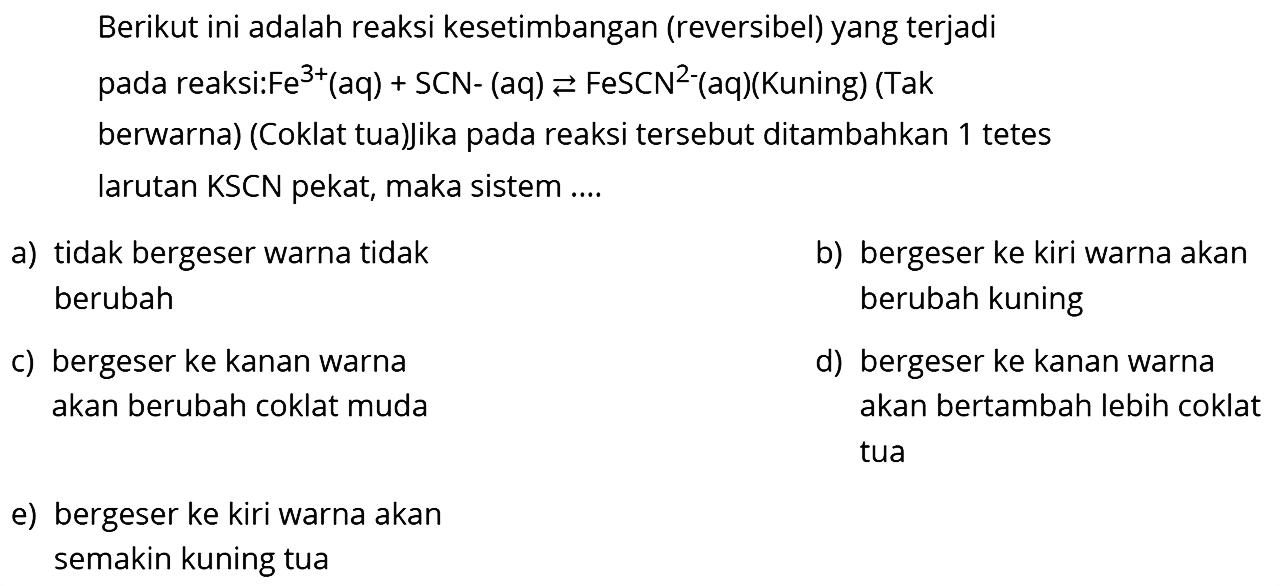 Berikut ini adalah reaksi kesetimbangan (reversibel) yang terjadi pada reaksi:  Fe^3+(aq)+SCN-(aq) <--> FeSCN^2- -(aq)(Kuning) (Tak berwarna) (Coklat tua)jika pada reaksi tersebut ditambahkan 1 tetes larutan KSCN pekat, maka sistem....
a) tidak bergeser warna tidak
b) bergeser ke kiri warna akan berubah berubah kuning
c) bergeser ke kanan warna
d) bergeser ke kanan warna akan berubah coklat muda akan bertambah lebih coklat tua
e) bergeser ke kiri warna akan semakin kuning tua