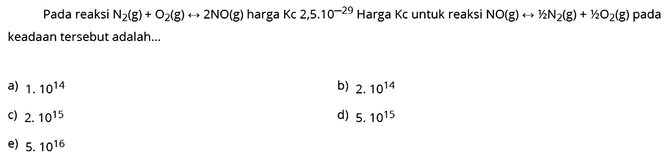 Pada reaksi  N2(g)+O2(g) <--> 2 NO(g)  harga  Kc 2,5.10^{-29)  Harga Kc untuk reaksi  NO(g) <--> 1 / 2 N2(g)+1 / 2 O2(g)  pada keadaan tersebut adalah...
a)  1.10^{14) 
b)  2.10^{14) 
c)  2.10^{15) 
d)  5.10^{15) 
e)  5.10^{16) 