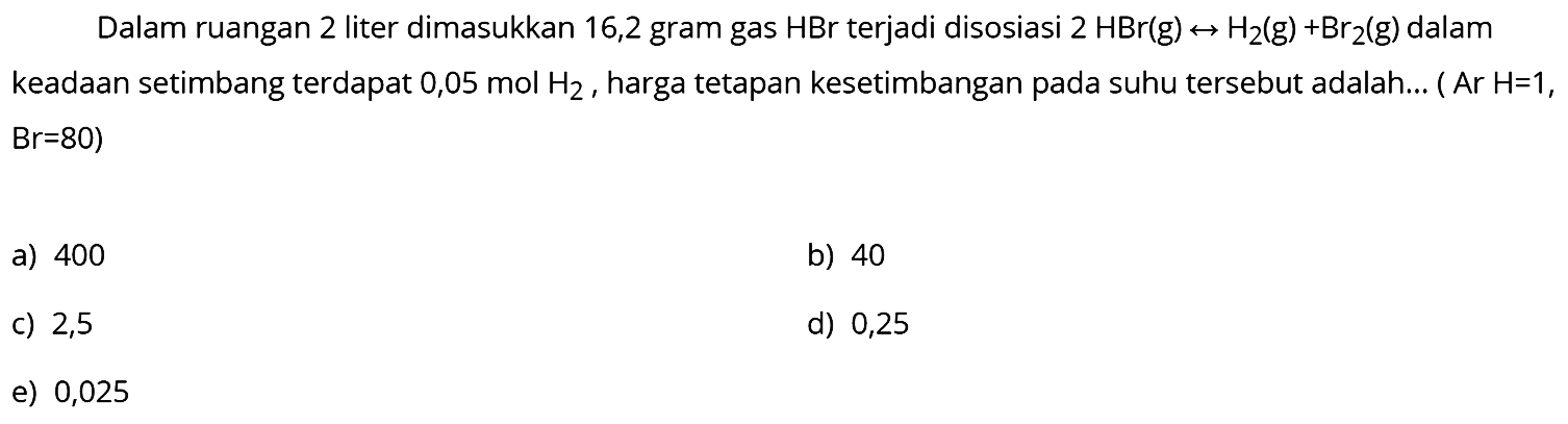 Dalam ruangan 2 liter dimasukkan 16,2 gram gas  HBr  terjadi disosiasi  2 HBr(g) <--> H2(g)+Br2(g)  dalam keadaan setimbang terdapat  0,05 mol H2 , harga tetapan kesetimbangan pada suhu tersebut adalah... (  Ar H=1 ,  B r=80) 
a) 400
b) 40
C) 2,5
d) 0,25
e) 0,025