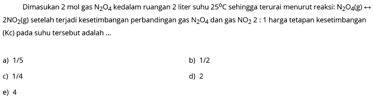 Dimasukan 2 mol gas  N2O4  kedalam ruangan 2 liter suhu  25 C  sehingga terurai menurut reaksi:  N2O4(g) <-->   2 NO2(g)  setelah terjadi kesetimbangan perbandingan gas  N2O4  dan gas  NO2 2: 1  harga tetapan kesetimbangan (Kc) pada suhu tersebut adalah ...
a)  1 / 5 
b)  1 / 2 
c)  1 / 4 
d) 2
e) 4