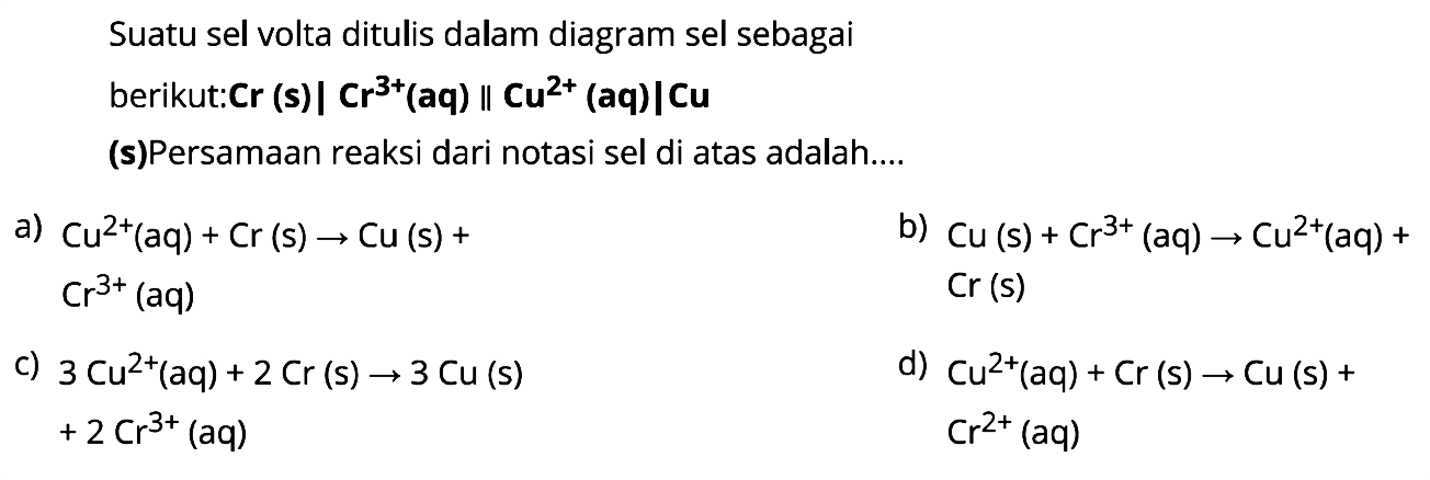 Suatu sel volta ditulis dalam diagram sel sebagai berikut: Cr (s) | Cr^(3+) (aq) || Cu^(2+) (aq) | Cu (s) Persamaan reaksi dari notasi sel di atas adalah 
a) Cu^(2+) (aq) + Cr (s) -> Cu (s) + Cr^(3+) (aq) 
b) Cu (s) + Cr^(3+) (aq) -> Cu^(2+) (aq) + Cr (s) 
c) 3 Cu^(2+) (aq) + 2 Cr (s) -> 3 Cu (s) +2 Cr^(3+) (aq)
d) Cu^(2+) (aq) + Cr (s) -> Cu (s) + Cr^(2+) (aq)