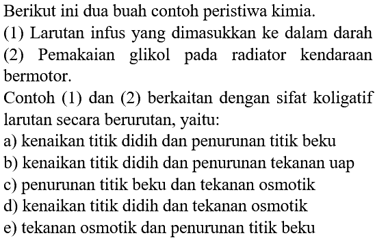 Berikut ini dua buah contoh peristiwa kimia. (1) Larutan infus yang dimasukkan ke dalam darah (2) Pemakaian glikol pada radiator kendaraan bermotor. Contoh (1) dan (2) berkaitan dengan sifat koligatif larutan secara berurutan, yaitu: 