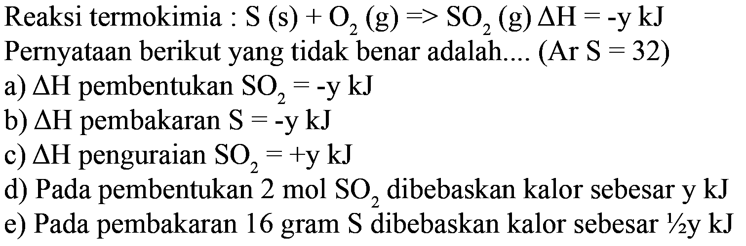 Reaksi termokimia : S(s) + O2(g) => SO2(g) delta H=-y kJ  Pernyataan berikut yang tidak benar adalah.... (Ar S=32)a) segitiga H pembentukan SO2=-y kJ b) segitiga H pembakaran S=-y kJ c) segitiga H penguraian SO2=+y kJ d) Pada pembentukan 2 mol SO2 dibebaskan kalor sebesar y kJ e) Pada pembakaran 16 gram S dibebaskan kalor sebesar 1/2 y kJ  