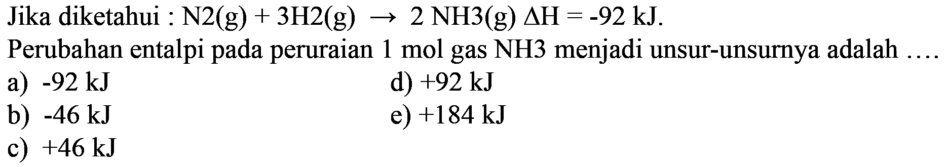 Jika diketahui: N2(g) + 3H2(g)->2 NH3(g) segitiga H=-92 kJ Perubahan entalpi pada peruraian 1 mol gas NH3 menjadi unsur-unsurnya adalah ....