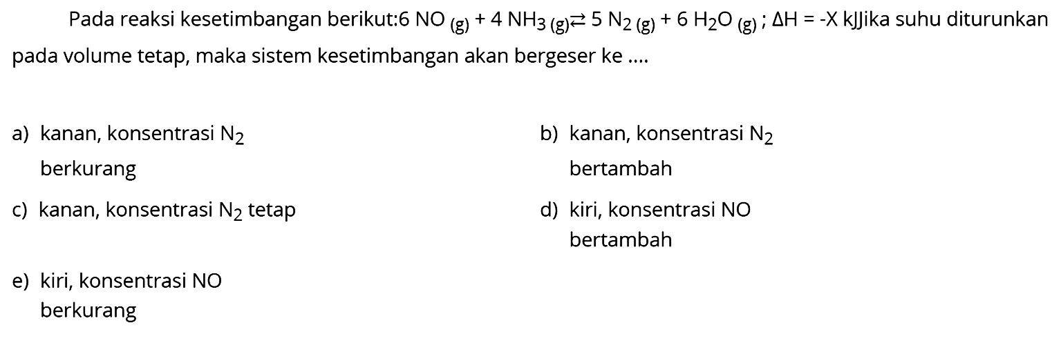 Pada reaksi kesetimbangan berikut:6  NO(g)+4 NH3(g) <--> 5 N2(g)+6 H2O(g) ; segitiga H=-X kJJika  suhu diturunkan pada volume tetap, maka sistem kesetimbangan akan bergeser ke ....
a) kanan, konsentrasi  N2 
b) kanan, konsentrasi  N2  berkurang bertambah
c) kanan, konsentrasi  N2  tetap
d) kiri, konsentrasi NO
bertambah
e) kiri, konsentrasi NO
berkurang