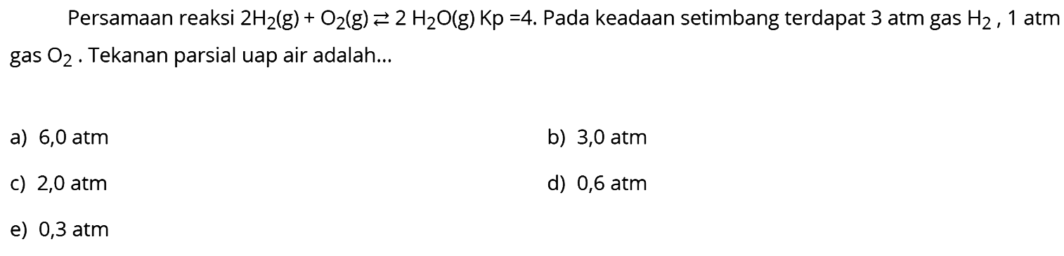 Persamaan reaksi  2 H2(g)+O2(g) <--> 2 H2O(g) Kp=4 .  Pada keadaan setimbang terdapat 3 atm gas  H2, 1  atm gas  O2 . Tekanan parsial uap air adalah...
a)  6,0 atm 
b)  3,0 atm 
C)  2,0 atm 
d)  0,6 atm 
e)  0,3 atm 