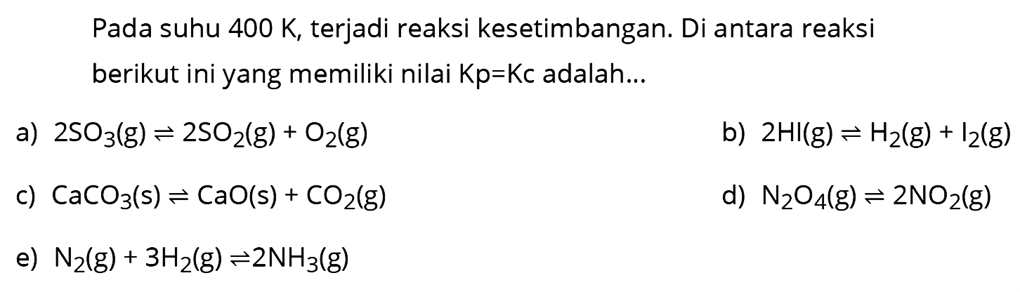 Pada suhu  400 K , terjadi reaksi kesetimbangan. Di antara reaksi berikut ini yang memiliki nilai  Kp=Kc  adalah...
a)  2 SO3(g) <--> 2 SO2(g)+O2(g) 
b)  2 HI(g) <--> H2(g)+I2(g) 
c)  CaCO3(s) <--> CaO(s)+CO2(g) 
d)  N2O4(g) <--> 2 NO2(g) 
e)  N2(g)+3 H2(g) <--> 2 NH3(g) 