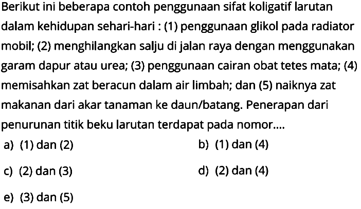 Berikut ini beberapa contoh penggunaan sifat koligatif larutan dalam kehidupan sehari-hari: (1) penggunaan glikol pada radiator mobil; (2) menghilangkan salju di jalan raya dengan menggunakan garam dapur atau urea; (3) penggunaan cairan obat tetes mata; (4) memisahkan zat beracun dalam air limbah; dan (5) naiknya zat makanan dari akar tanaman ke daun/batang. Penerapan dari penurunan titik beku larutan terdapat pada nomor... .a) (1) dan (2) b) (1) dan (4) c) (2) dan (3) d) (2) dan (4) e) (3) dan (5) 