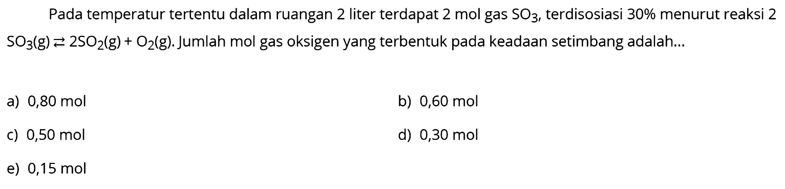 Pada temperatur tertentu dalam ruangan 2 liter terdapat 2 mol gas  SO3 , terdisosiasi  30 %  menurut reaksi 2  SO3(g) <--> 2 SO2(g)+O2(g) . Jumlah mol gas oksigen yang terbentuk pada keadaan setimbang adalah...
a)  0,80 mol 
b)  0,60 mol 
c)  0,50 mol 
d)  0,30 mol 
e)  0,15 mol 